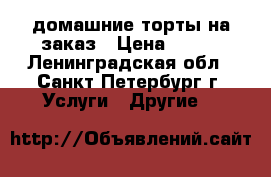 домашние торты на заказ › Цена ­ 800 - Ленинградская обл., Санкт-Петербург г. Услуги » Другие   